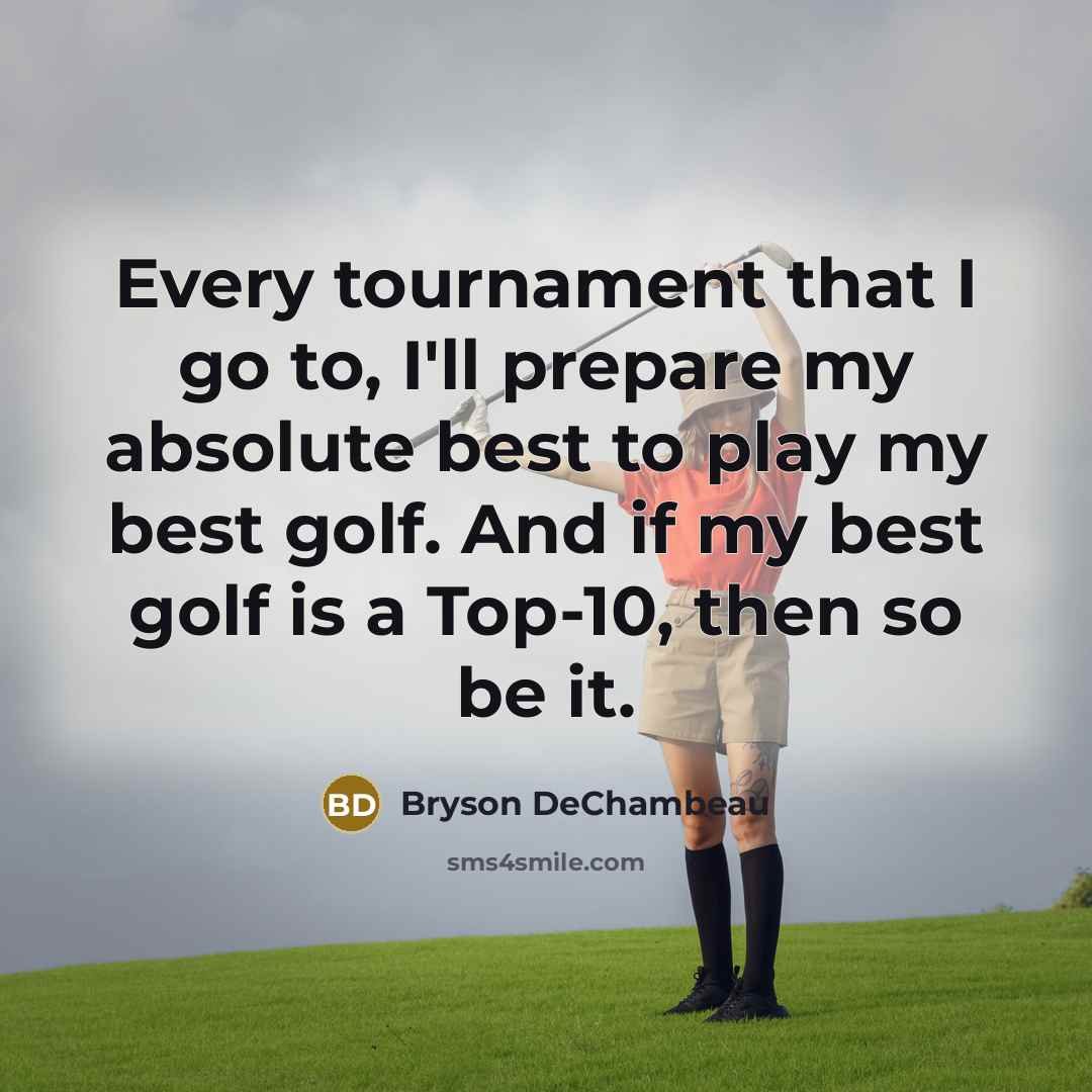 “Every tournament that I go to, I'll prepare my absolute best to play my best golf. And if my best golf is a Top-10, then so be it.” quote by Bryson DeChambeau