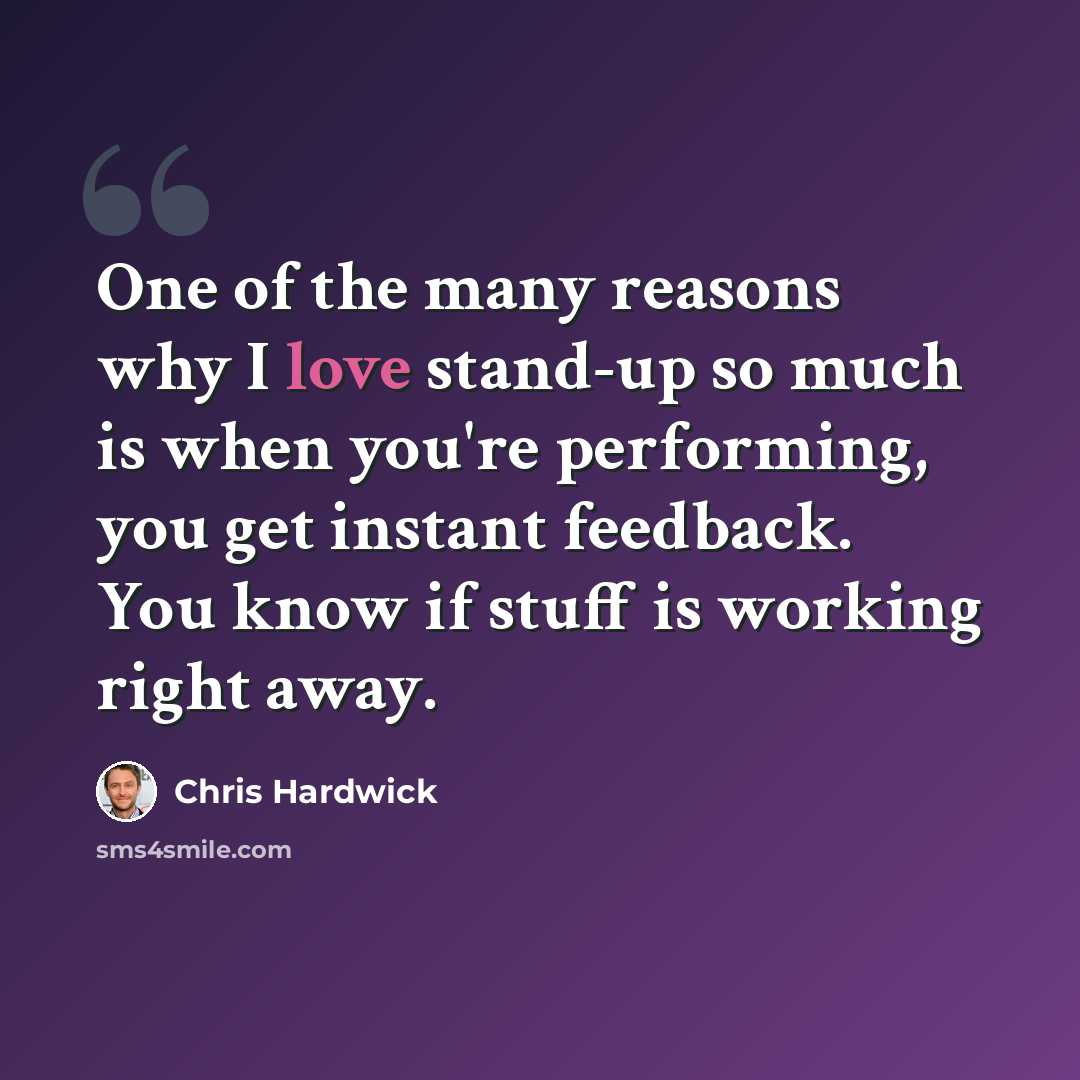 “One of the many reasons why I love stand-up so much is when you're performing, you get instant feedback. You know if stuff is working right away.” quote by Chris Hardwick
