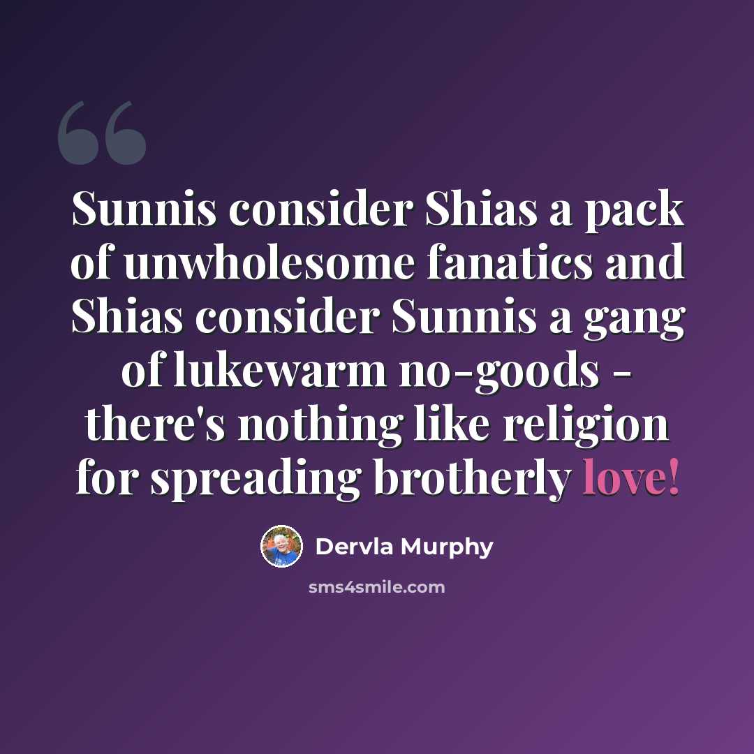 “Sunnis consider Shias a pack of unwholesome fanatics and Shias consider Sunnis a gang of lukewarm no-goods - there's nothing like religion for spreading brotherly love!” quote by Dervla Murphy