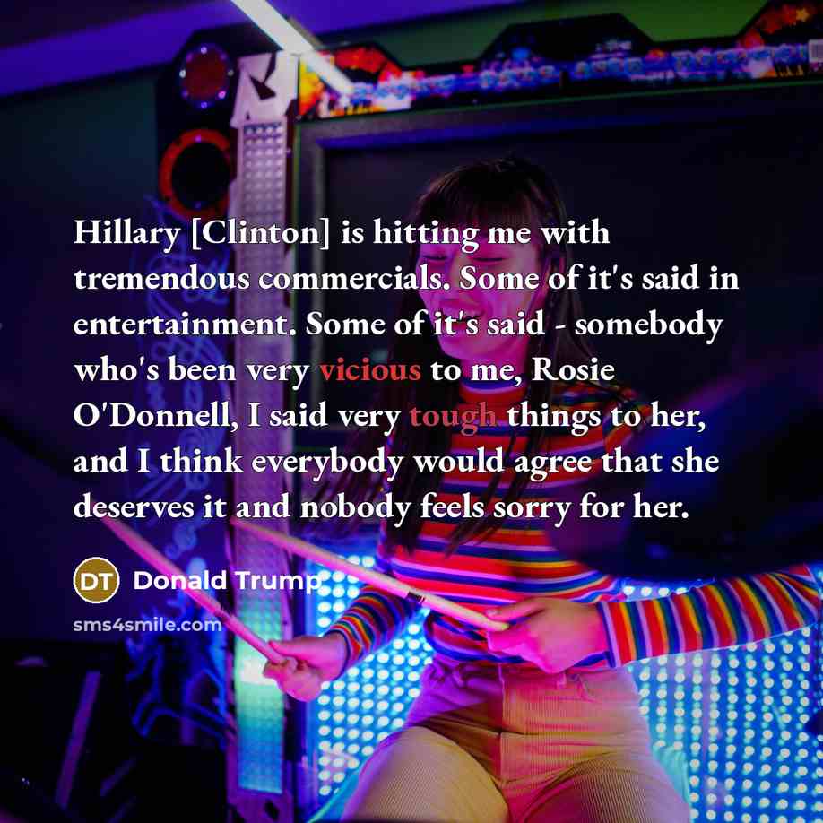“Hillary [Clinton] is hitting me with tremendous commercials. Some of it's said in entertainment. Some of it's said - somebody who's been very vicious to me, Rosie O'Donnell, I said very tough things to her, and I think everybody would agree that she deserves it and nobody feels sorry for her.” quote by Donald Trump