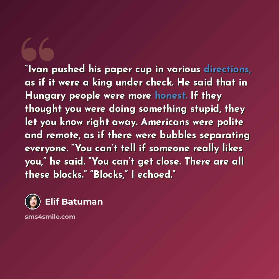 “Ivan pushed his paper cup in various directions, as if it were a king under check. He said that in Hungary people were more honest. If they thought you were doing something stupid, they let you know right away. Americans were polite and remote, as if there were bubbles separating everyone. “You…” quote by Elif Batuman
