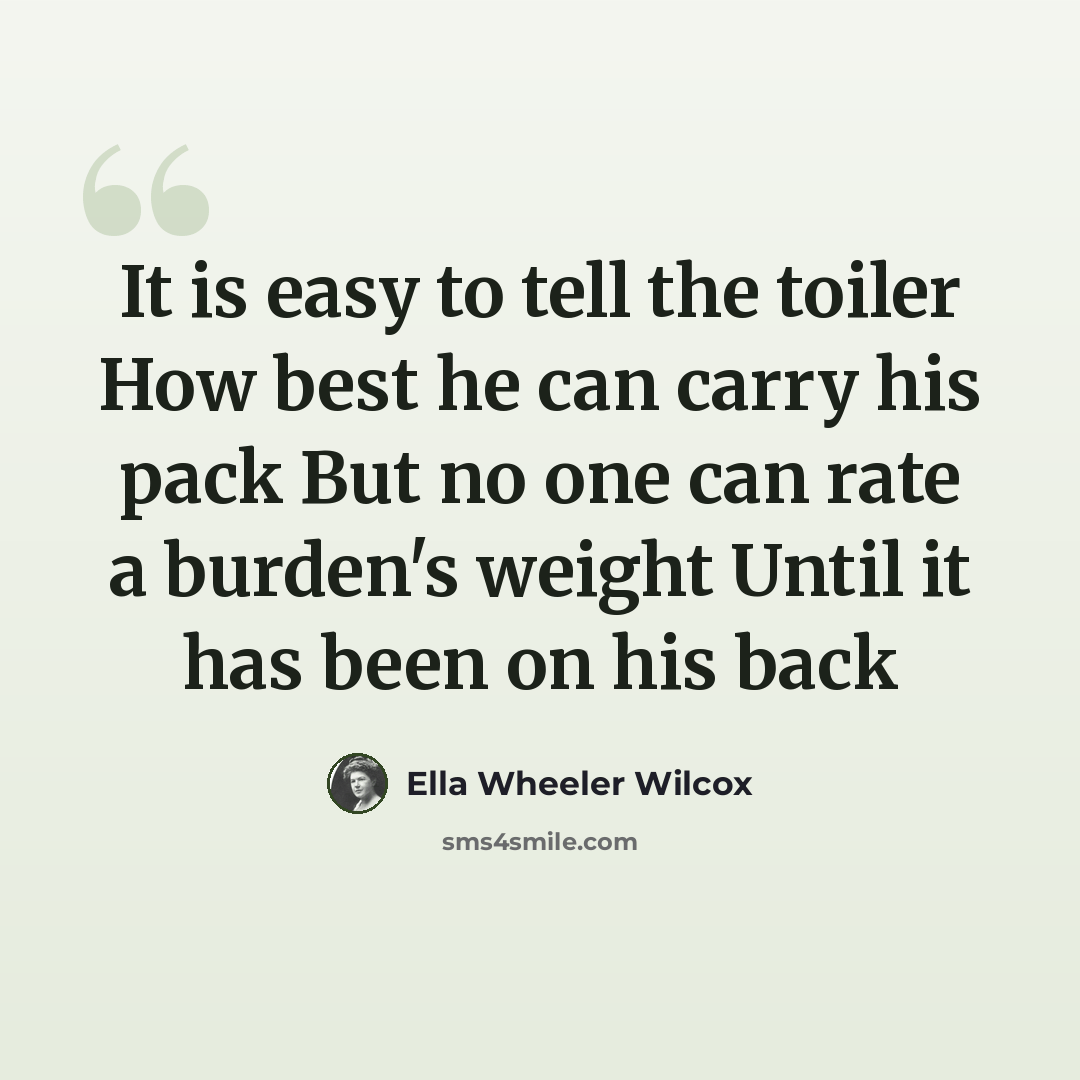 “It is easy to tell the toiler How best he can carry his pack But no one can rate a burden's weight Until it has been on his back” quote by Ella Wheeler Wilcox