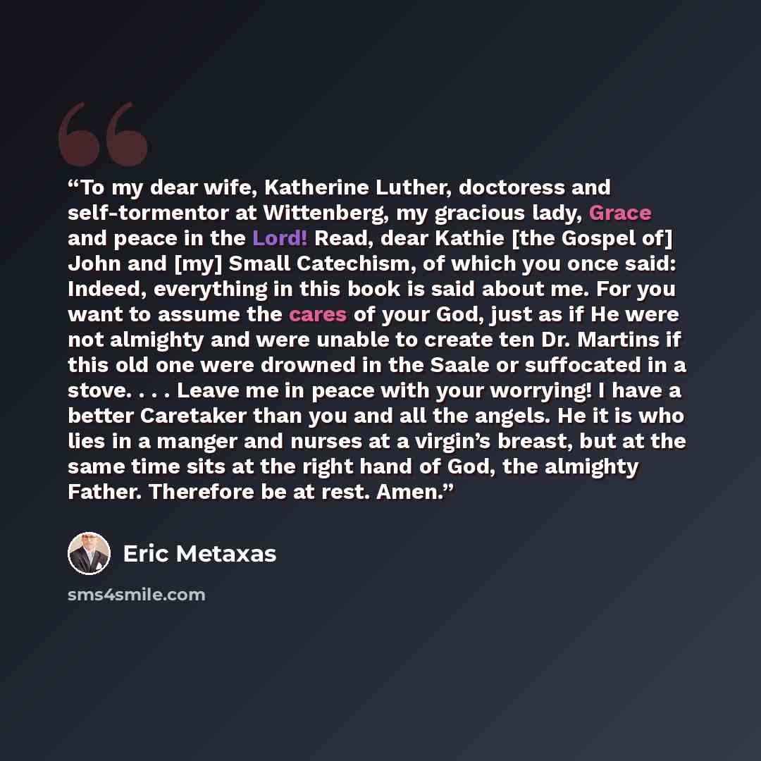 “To my dear wife, Katherine Luther, doctoress and self-tormentor at Wittenberg, my gracious lady, Grace and peace in the Lord! Read, dear Kathie [the Gospel of] John and [my] Small Catechism, of which you once said: Indeed, everything in this book is said about me. For you want to assume the cares…” quote by Eric Metaxas