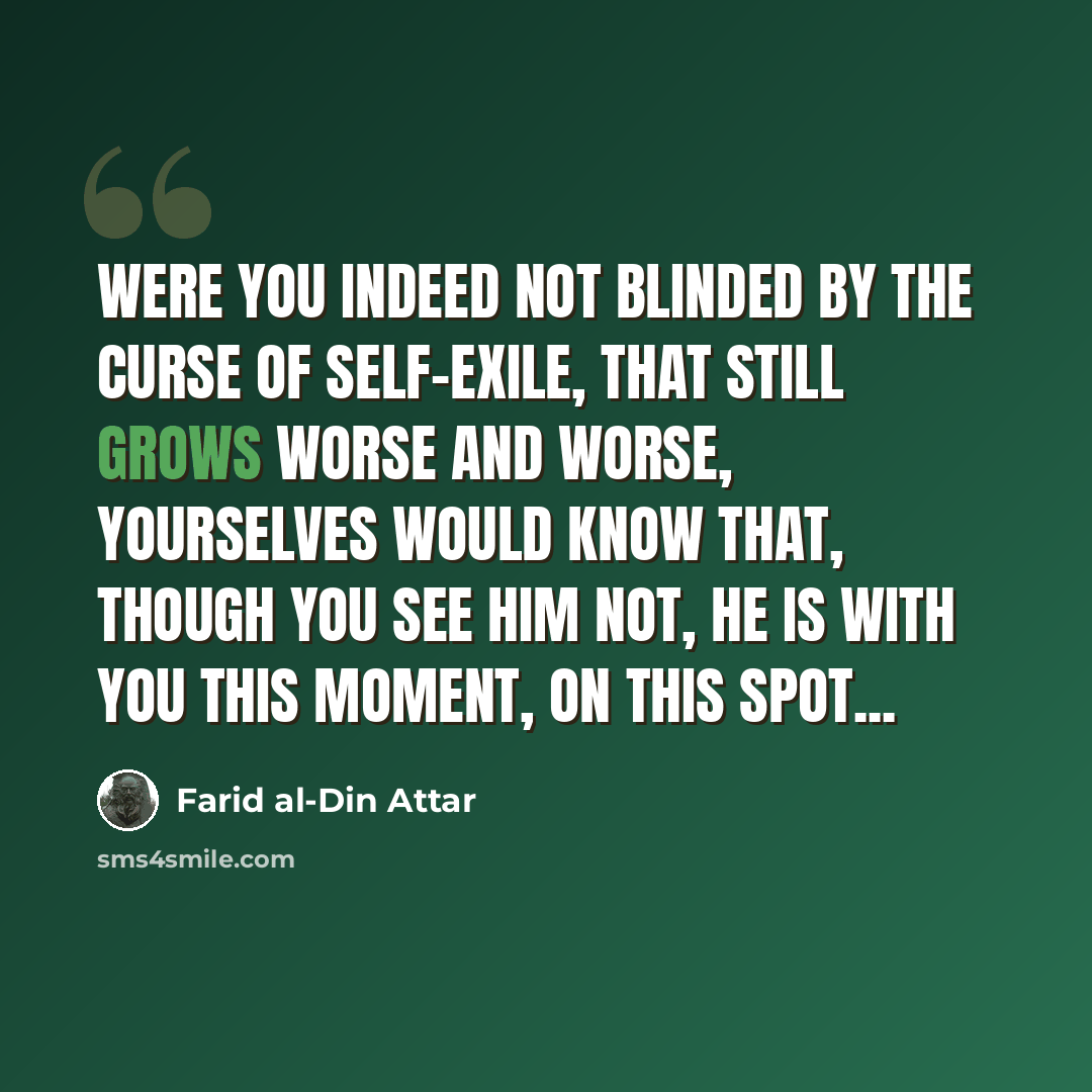 “Were you indeed not blinded by the Curse Of Self-exile, that still grows worse and worse, Yourselves would know that, though you see him not, He is with you this Moment, on this Spot...” quote by Farid al-Din Attar