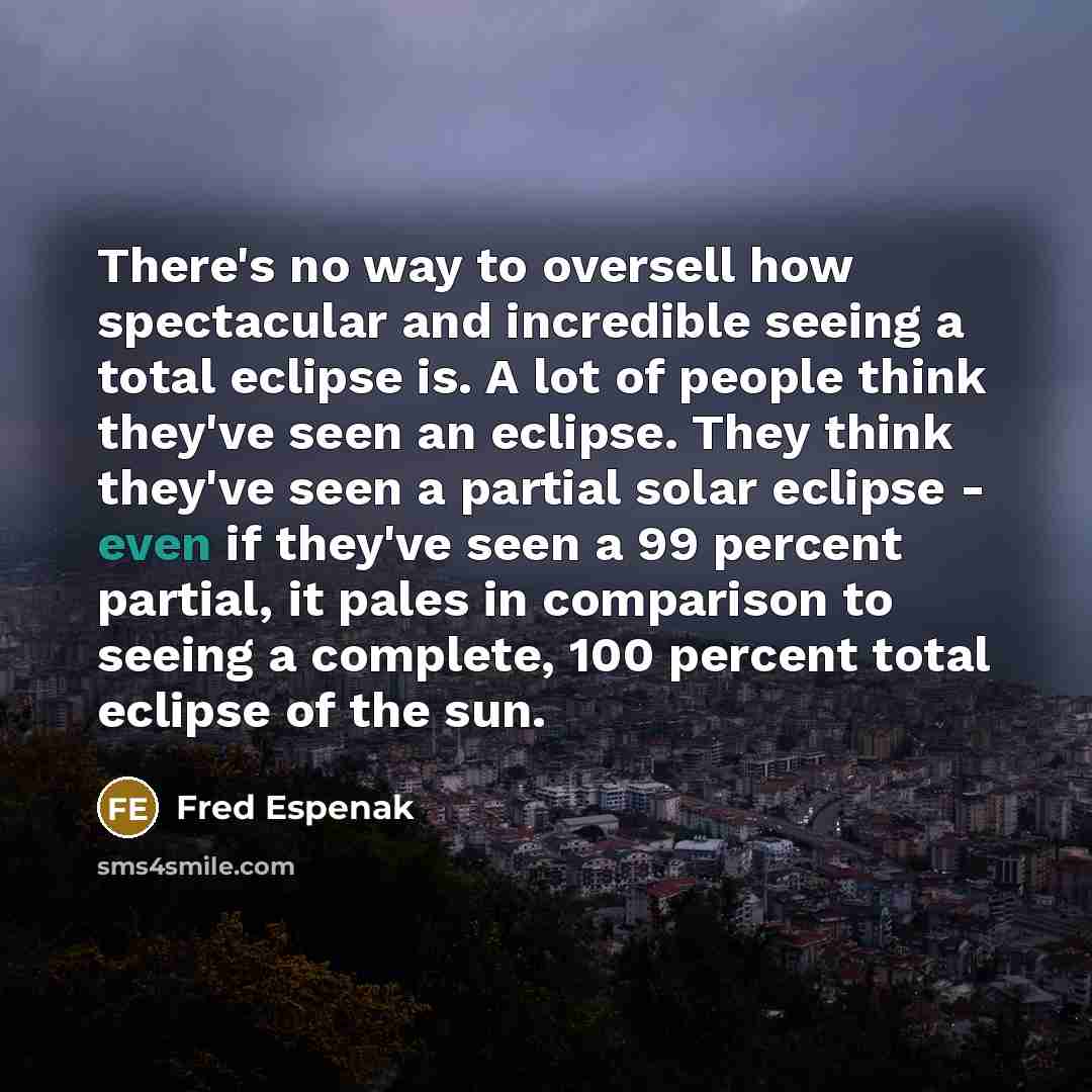 “There's no way to oversell how spectacular and incredible seeing a total eclipse is. A lot of people think they've seen an eclipse. They think they've seen a partial solar eclipse - even if they've seen a 99 percent partial, it pales in comparison to seeing a complete, 100 percent total eclipse of…” quote by Fred Espenak