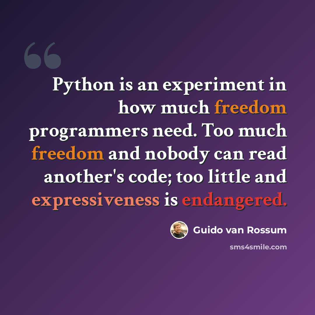 “Python is an experiment in how much freedom programmers need. Too much freedom and nobody can read another's code; too little and expressiveness is endangered.” quote by Guido van Rossum