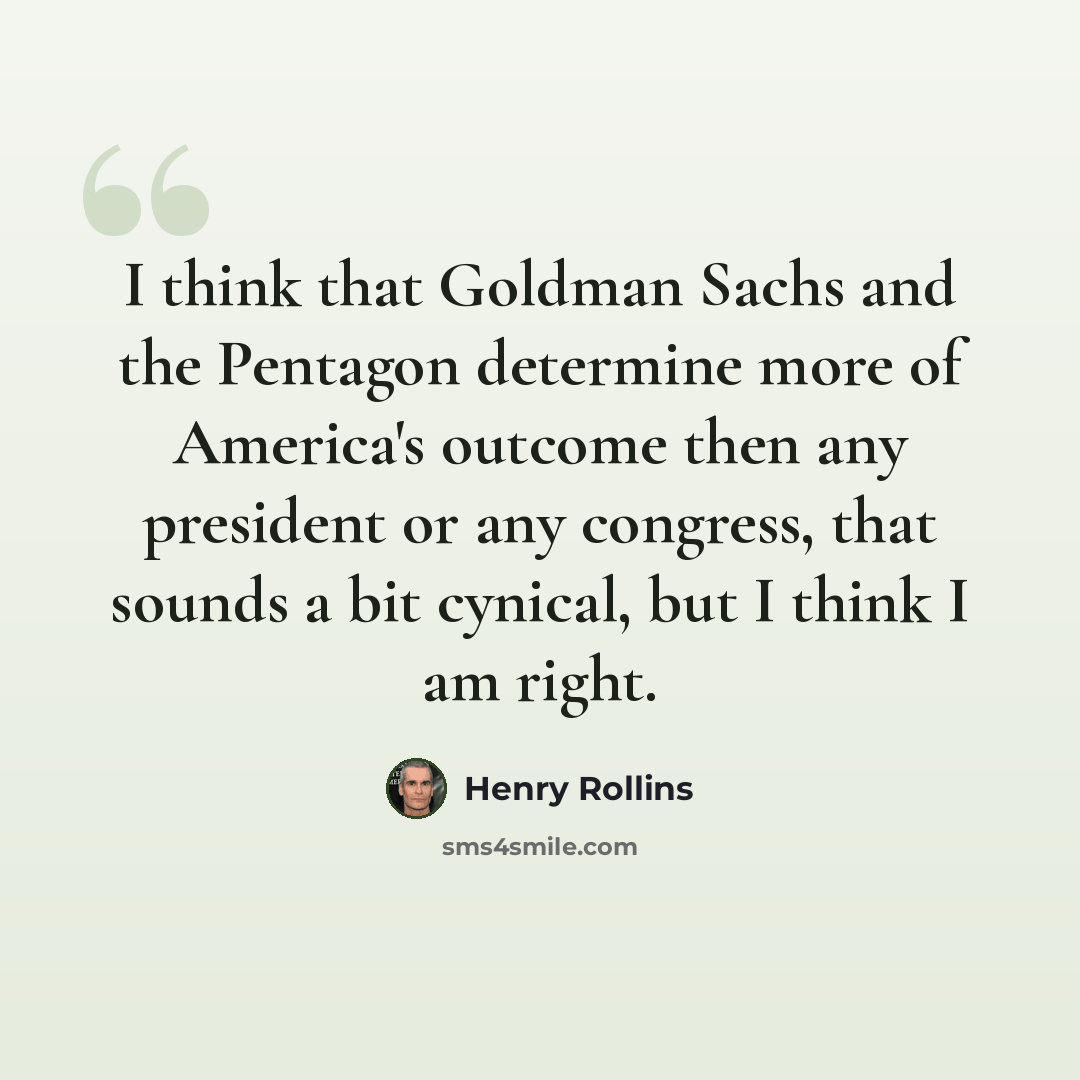 “I think that Goldman Sachs and the Pentagon determine more of America's outcome then any president or any congress, that sounds a bit cynical, but I think I am right.” quote by Henry Rollins