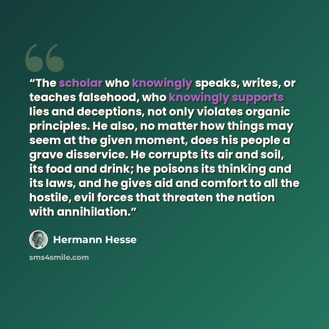 “The scholar who knowingly speaks, writes, or teaches falsehood, who knowingly supports lies and deceptions, not only violates organic principles. He also, no matter how things may seem at the given moment, does his people a grave disservice. He corrupts its air and soil, its food and drink; he…” quote by Hermann Hesse