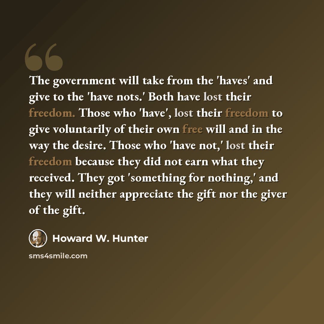 “The government will take from the 'haves' and give to the 'have nots.' Both have lost their freedom. Those who 'have', lost their freedom to give voluntarily of their own free will and in the way the desire. Those who 'have not,' lost their freedom because they did not earn what they received…” quote by Howard W. Hunter