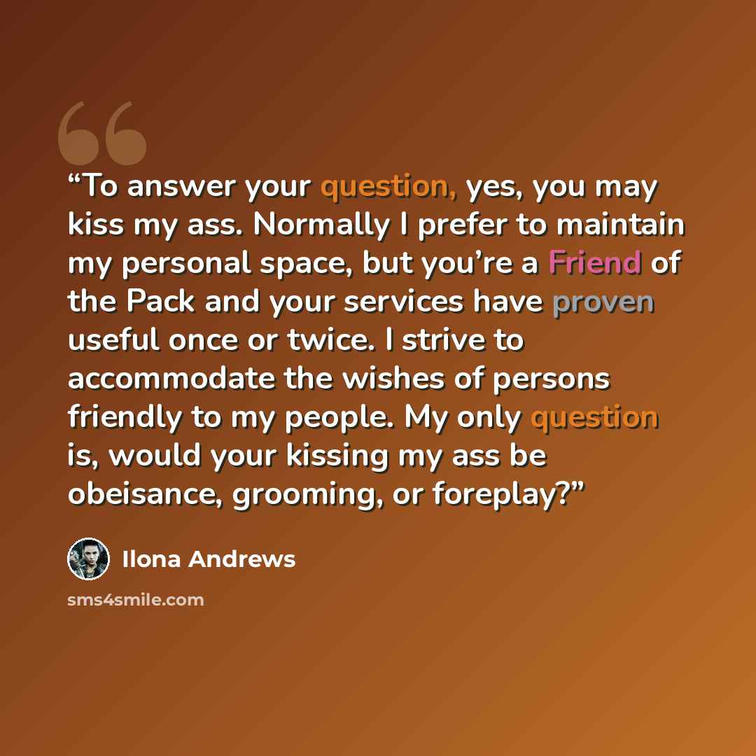 “To answer your question, yes, you may kiss my ass. Normally I prefer to maintain my personal space, but you’re a Friend of the Pack and your services have proven useful once or twice. I strive to accommodate the wishes of persons friendly to my people. My only question is, would your kissing my…” quote by Ilona Andrews