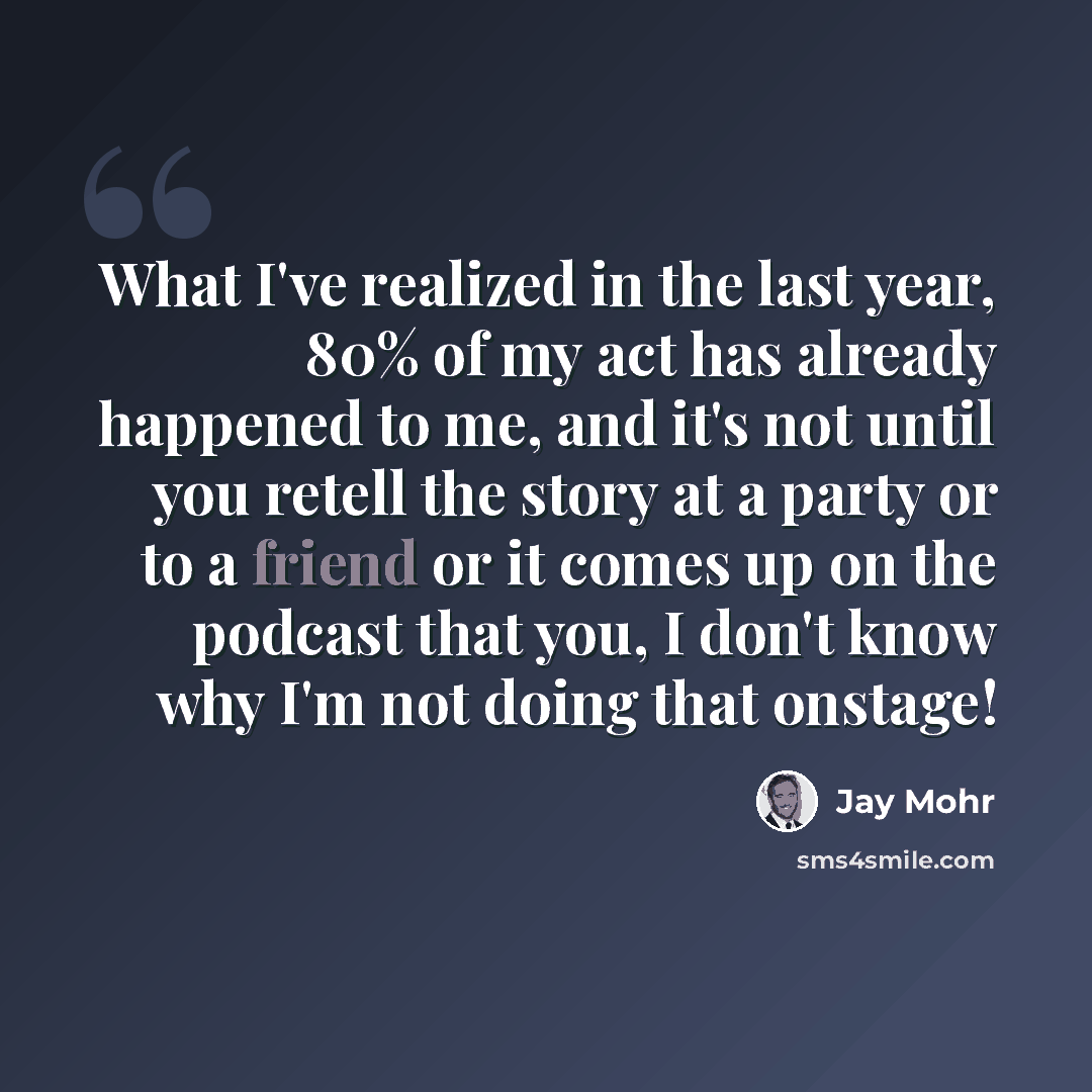 “What I've realized in the last year, 80% of my act has already happened to me, and it's not until you retell the story at a party or to a friend or it comes up on the podcast that you, I don't know why I'm not doing that onstage!” quote by Jay Mohr
