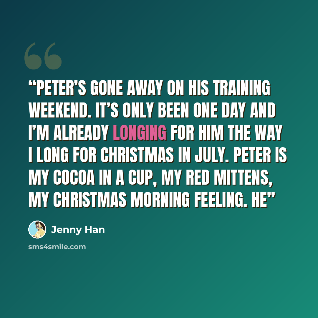 “Peter’s gone away on his training weekend. It’s only been one day and I’m already longing for him the way I long for Christmas in July. Peter is my cocoa in a cup, my red mittens, my Christmas morning feeling. He” quote by Jenny Han