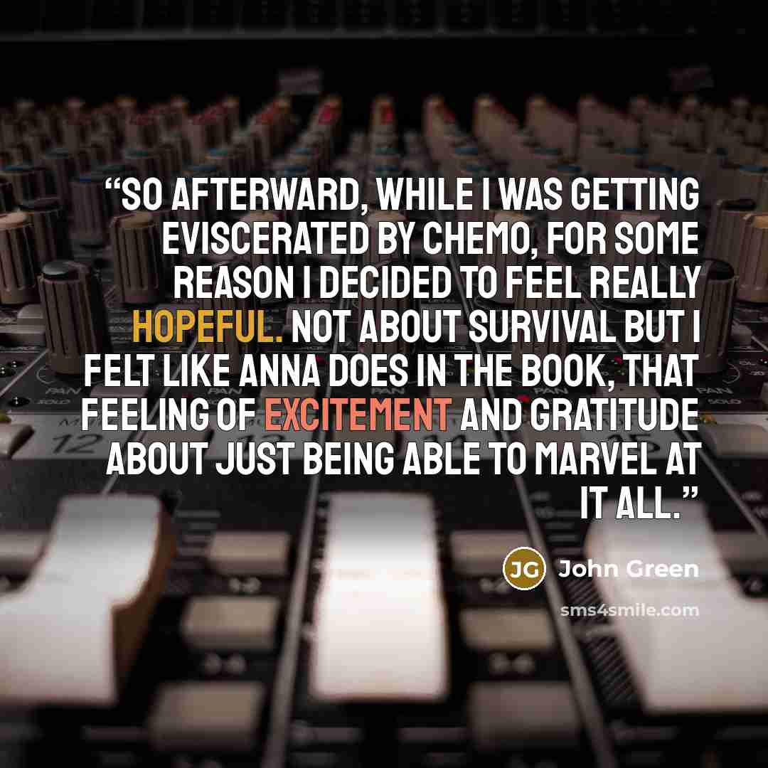 “So afterward, while I was getting eviscerated by chemo, for some reason I decided to feel really hopeful. Not about survival but I felt like Anna does in the book, that feeling of excitement and gratitude about just being able to marvel at it all.” quote by John Green
