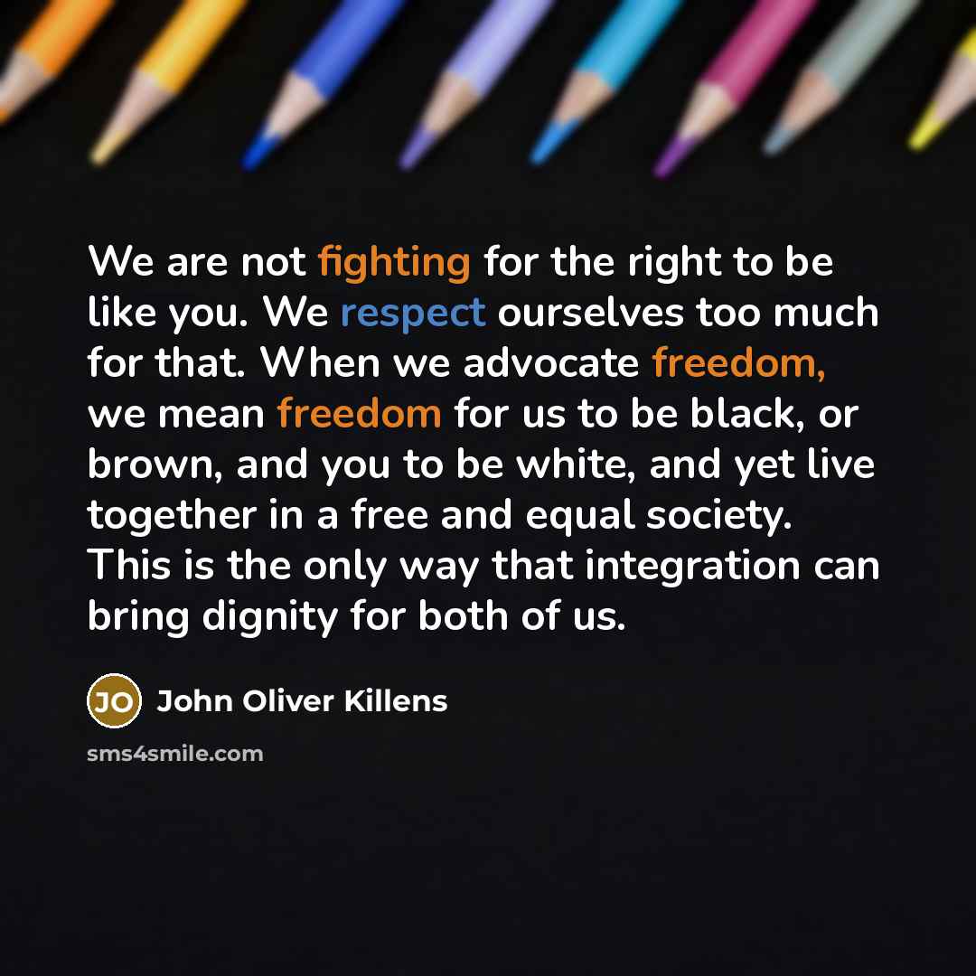 “We are not fighting for the right to be like you. We respect ourselves too much for that. When we advocate freedom, we mean freedom for us to be black, or brown, and you to be white, and yet live together in a free and equal society. This is the only way that integration can bring dignity for both…” quote by John Oliver Killens