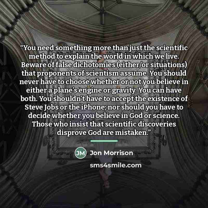 “You need something more than just the scientific method to explain the world in which we live. Beware of false dichotomies (either/or situations) that proponents of scientism assume. You should never have to choose whether or not you believe in either a plane’s engine or gravity. You can have…” quote by Jon Morrison