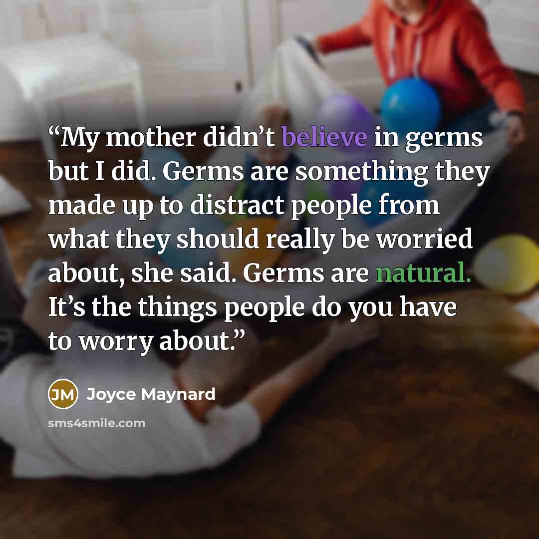 “My mother didn’t believe in germs but I did. Germs are something they made up to distract people from what they should really be worried about, she said. Germs are natural. It’s the things people do you have to worry about.” quote by Joyce Maynard