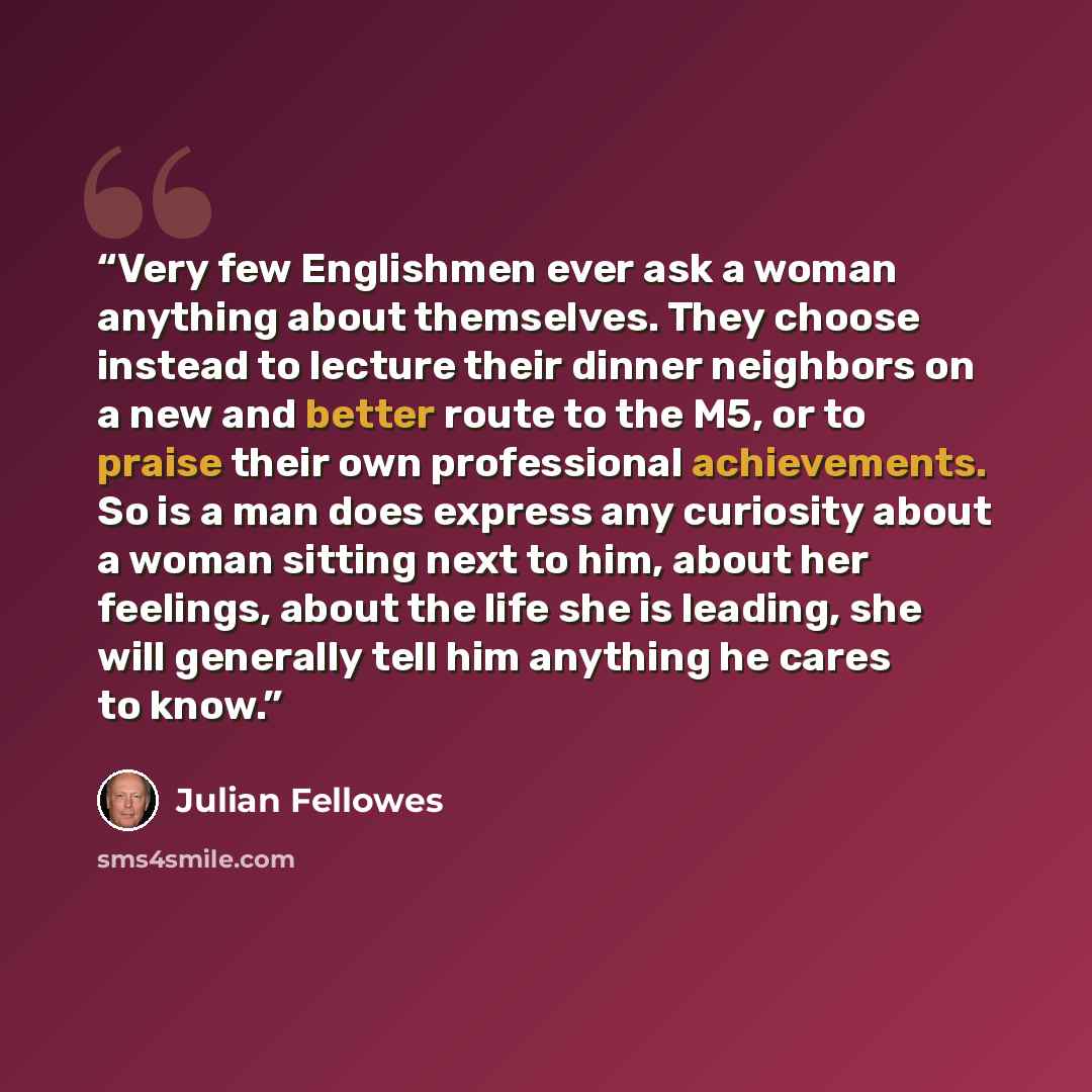 “Very few Englishmen ever ask a woman anything about themselves. They choose instead to lecture their dinner neighbors on a new and better route to the M5, or to praise their own professional achievements. So is a man does express any curiosity about a woman sitting next to him, about her feelings…” quote by Julian Fellowes