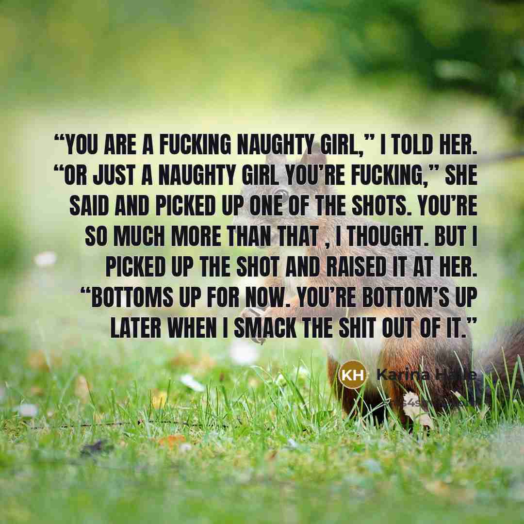 “You are a fucking naughty girl,” I told her. “Or just a naughty girl you’re fucking,” she said and picked up one of the shots. You’re so much more than that , I thought. But I picked up the shot and raised it at her. “Bottoms up for now. You’re bottom’s up later when I smack the shit out of it.” quote by Karina Halle