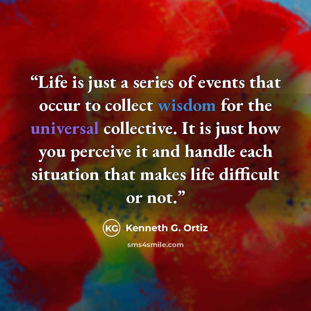 “Life is just a series of events that occur to collect wisdom for the universal collective. It is just how you perceive it and handle each situation that makes life difficult or not.” quote by Kenneth G. Ortiz