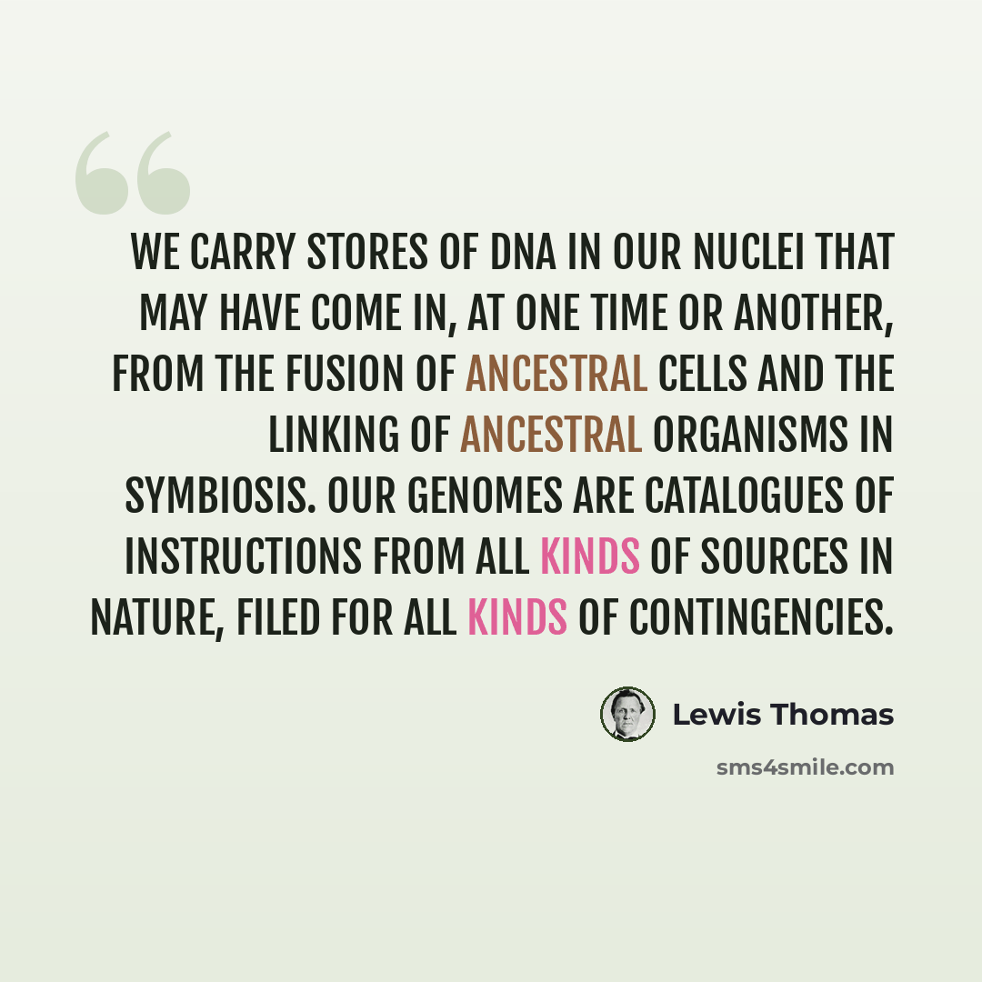 “We carry stores of DNA in our nuclei that may have come in, at one time or another, from the fusion of ancestral cells and the linking of ancestral organisms in symbiosis. Our genomes are catalogues of instructions from all kinds of sources in nature, filed for all kinds of contingencies.” quote by Lewis Thomas