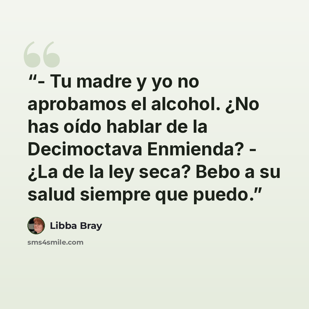 “- Tu madre y yo no aprobamos el alcohol. ¿No has oído hablar de la Decimoctava Enmienda? - ¿La de la ley seca? Bebo a su salud siempre que puedo.” quote by Libba Bray