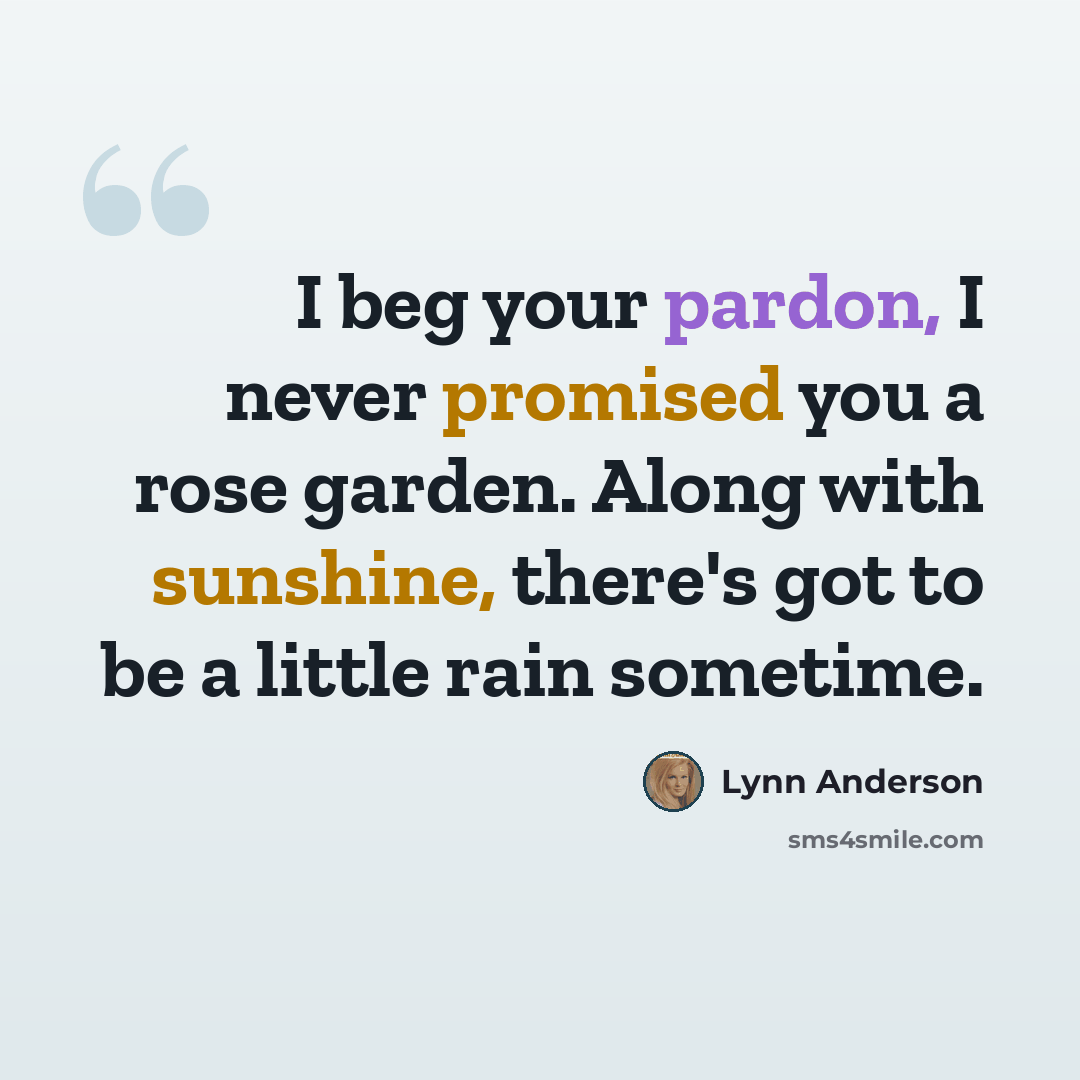 “I beg your pardon, I never promised you a rose garden. Along with sunshine, there's got to be a little rain sometime.” quote by Lynn Anderson