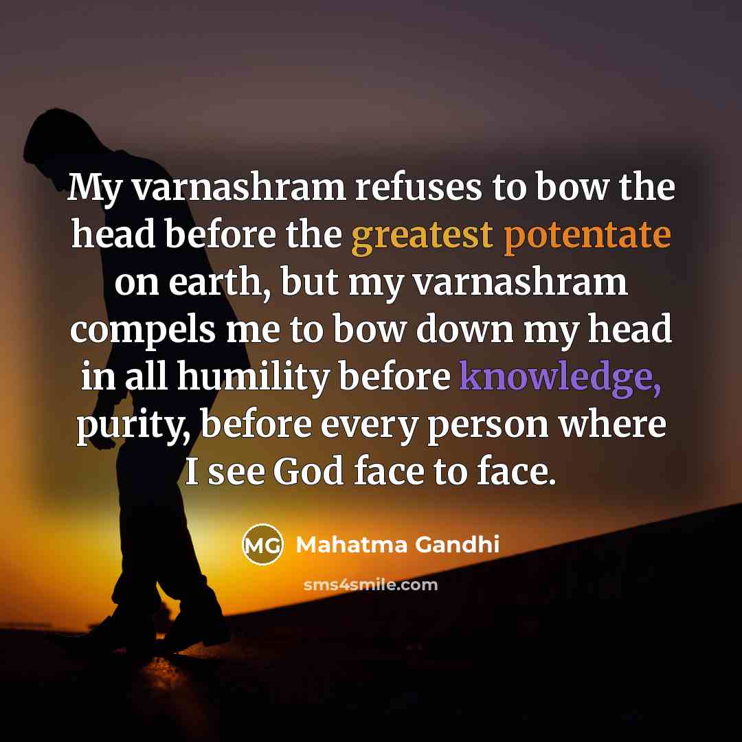 “My varnashram refuses to bow the head before the greatest potentate on earth, but my varnashram compels me to bow down my head in all humility before knowledge, purity, before every person where I see God face to face.” quote by Mahatma Gandhi