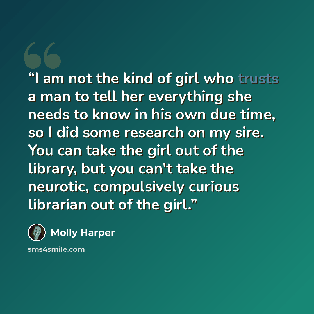 “I am not the kind of girl who trusts a man to tell her everything she needs to know in his own due time, so I did some research on my sire. You can take the girl out of the library, but you can't take the neurotic, compulsively curious librarian out of the girl.” quote by Molly Harper