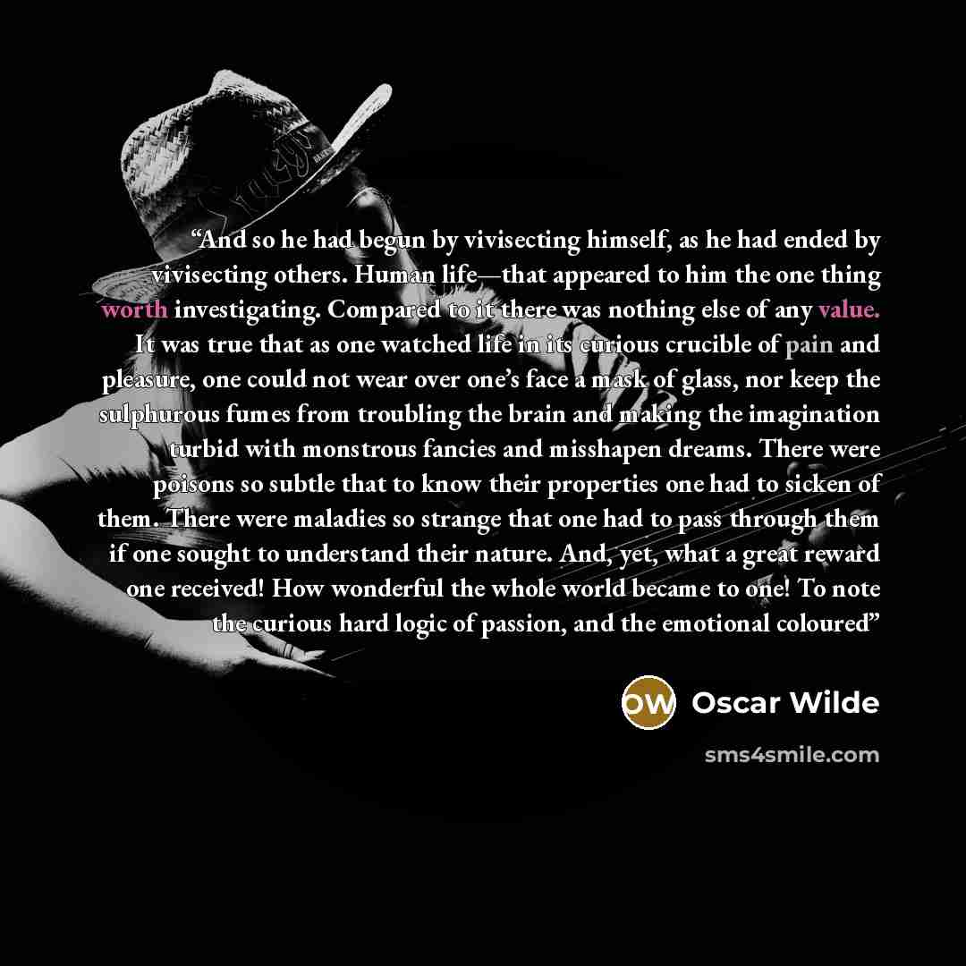 “And so he had begun by vivisecting himself, as he had ended by vivisecting others. Human life—that appeared to him the one thing worth investigating. Compared to it there was nothing else of any value. It was true that as one watched life in its curious crucible of pain and pleasure, one could not…” quote by Oscar Wilde
