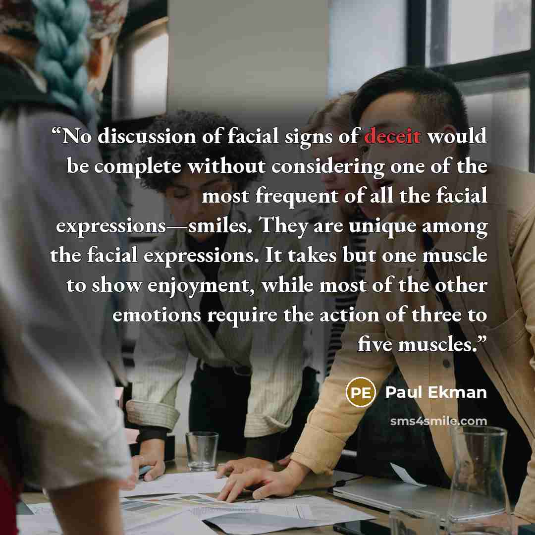 “No discussion of facial signs of deceit would be complete without considering one of the most frequent of all the facial expressions—smiles. They are unique among the facial expressions. It takes but one muscle to show enjoyment, while most of the other emotions require the action of three to five…” quote by Paul Ekman