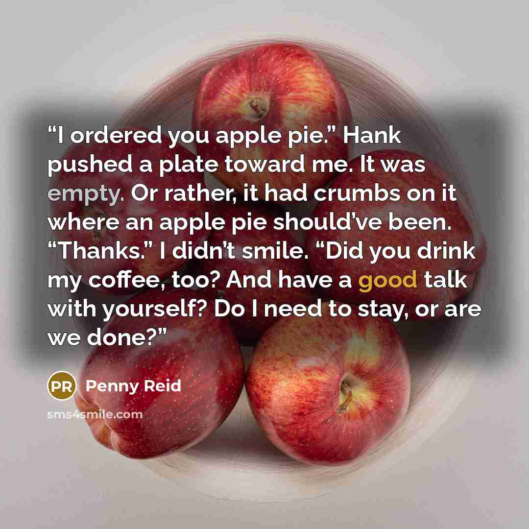 “I ordered you apple pie.” Hank pushed a plate toward me. It was empty. Or rather, it had crumbs on it where an apple pie should’ve been. “Thanks.” I didn’t smile. “Did you drink my coffee, too? And have a good talk with yourself? Do I need to stay, or are we done?” quote by Penny Reid
