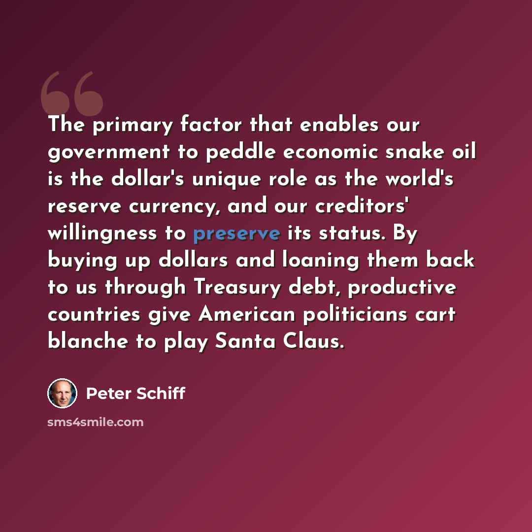 “The primary factor that enables our government to peddle economic snake oil is the dollar's unique role as the world's reserve currency, and our creditors' willingness to preserve its status. By buying up dollars and loaning them back to us through Treasury debt, productive countries give American…” quote by Peter Schiff