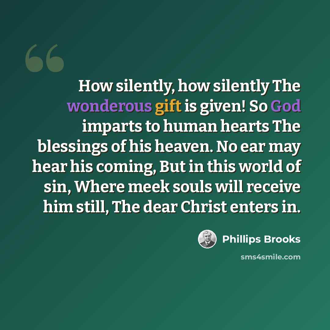 “How silently, how silently The wonderous gift is given! So God imparts to human hearts The blessings of his heaven. No ear may hear his coming, But in this world of sin, Where meek souls will receive him still, The dear Christ enters in.” quote by Phillips Brooks
