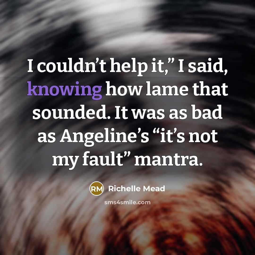 “I couldn’t help it,” I said, knowing how lame that sounded. It was as bad as Angeline’s “it’s not my fault” mantra.” quote by Richelle Mead