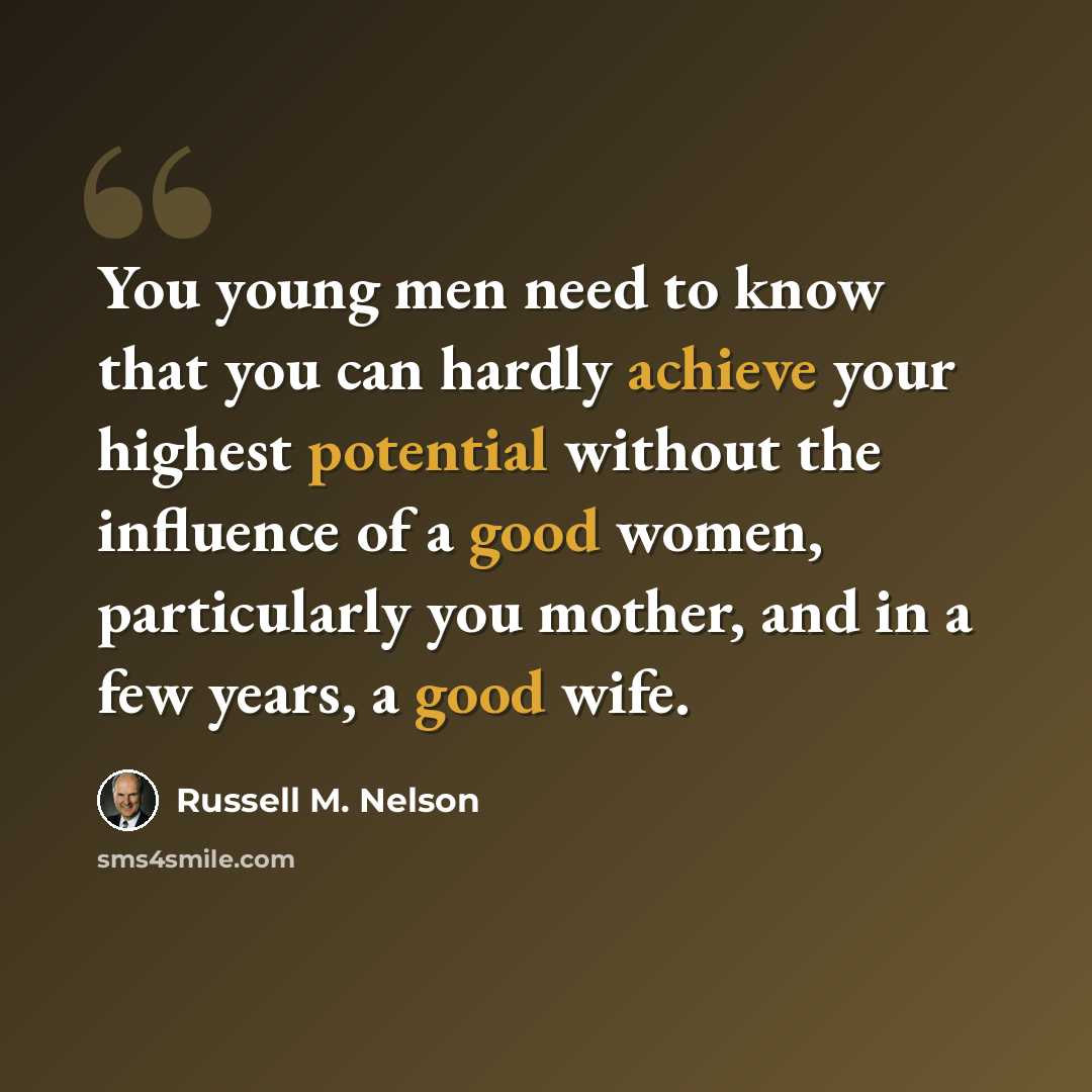 “You young men need to know that you can hardly achieve your highest potential without the influence of a good women, particularly you mother, and in a few years, a good wife.” quote by Russell M. Nelson
