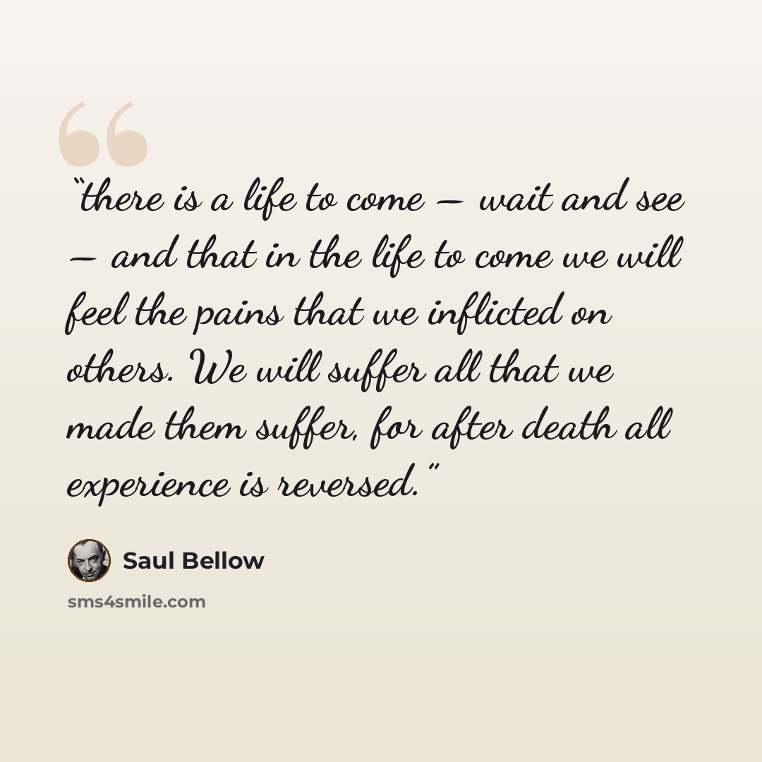“there is a life to come – wait and see – and that in the life to come we will feel the pains that we inflicted on others. We will suffer all that we made them suffer, for after death all experience is reversed.” quote by Saul Bellow