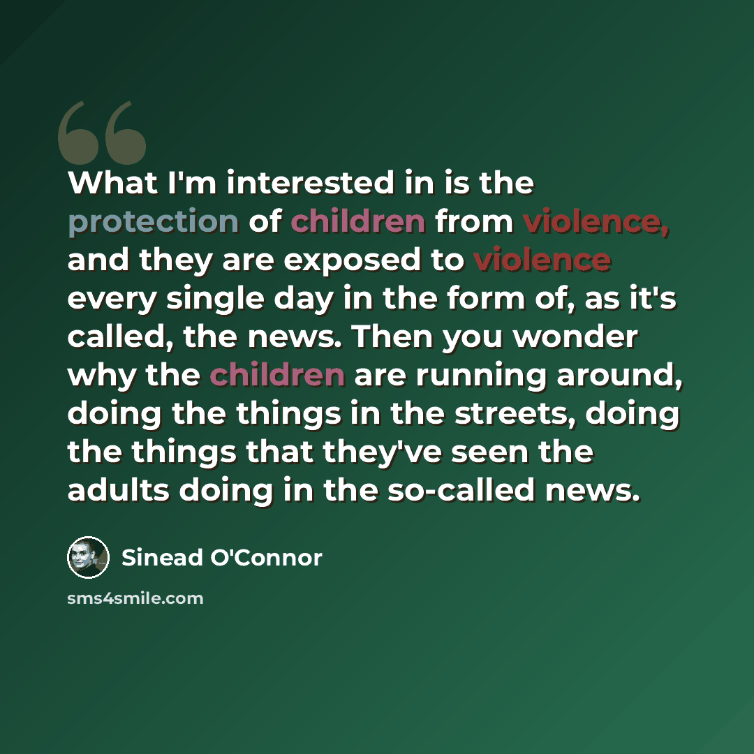 “What I'm interested in is the protection of children from violence, and they are exposed to violence every single day in the form of, as it's called, the news. Then you wonder why the children are running around, doing the things in the streets, doing the things that they've seen the adults doing…” quote by Sinead O'Connor