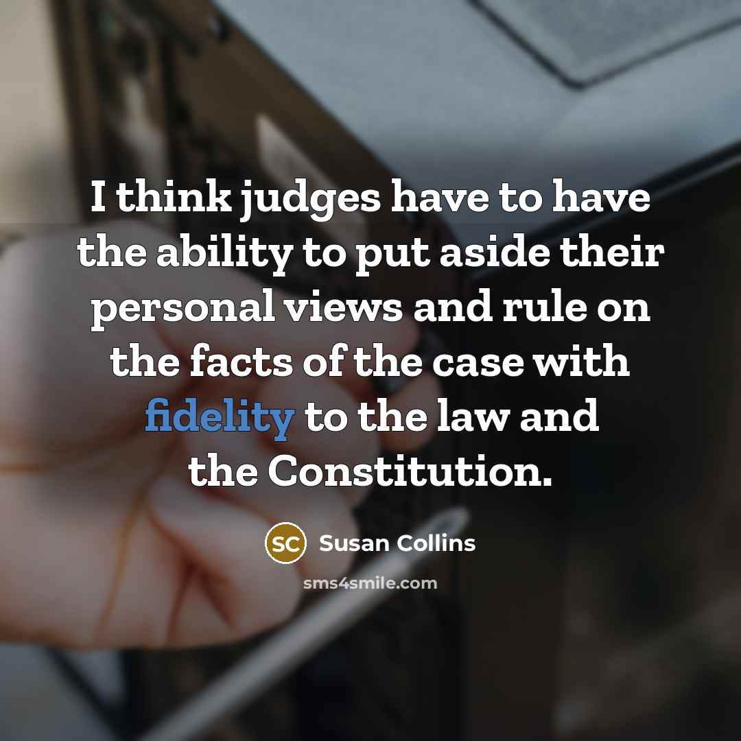 “I think judges have to have the ability to put aside their personal views and rule on the facts of the case with fidelity to the law and the Constitution.” quote by Susan Collins
