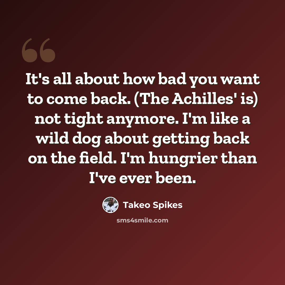 “It's all about how bad you want to come back. (The Achilles' is) not tight anymore. I'm like a wild dog about getting back on the field. I'm hungrier than I've ever been.” quote by Takeo Spikes