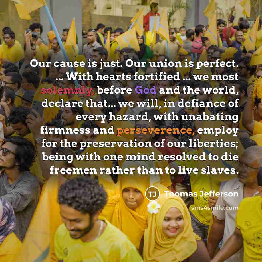 “Our cause is just. Our union is perfect. ... With hearts fortified ... we most solemnly, before God and the world, declare that... we will, in defiance of every hazard, with unabating firmness and perseverence, employ for the preservation of our liberties; being with one mind resolved to die…” quote by Thomas Jefferson