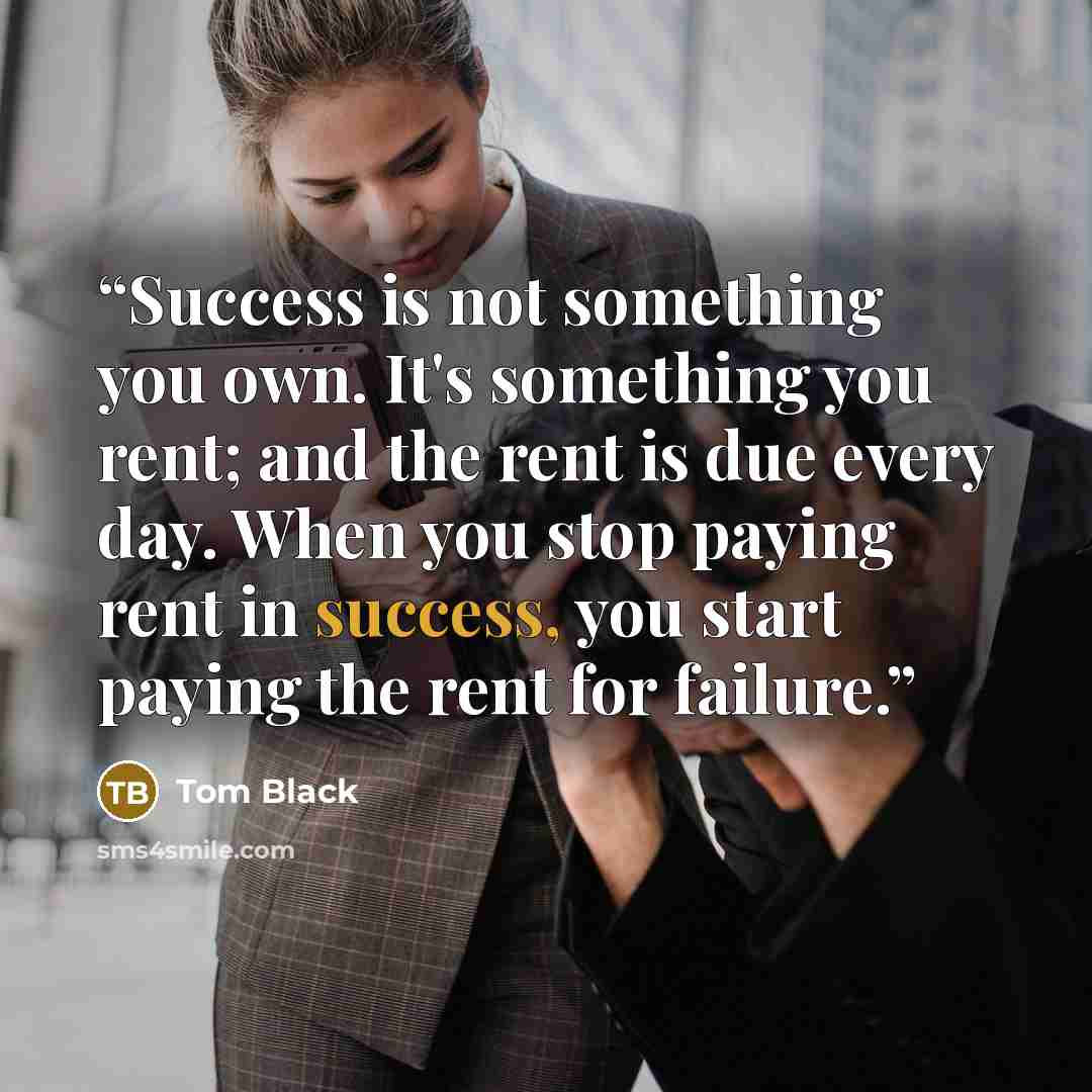“Success is not something you own. It's something you rent; and the rent is due every day. When you stop paying rent in success, you start paying the rent for failure.” quote by Tom Black