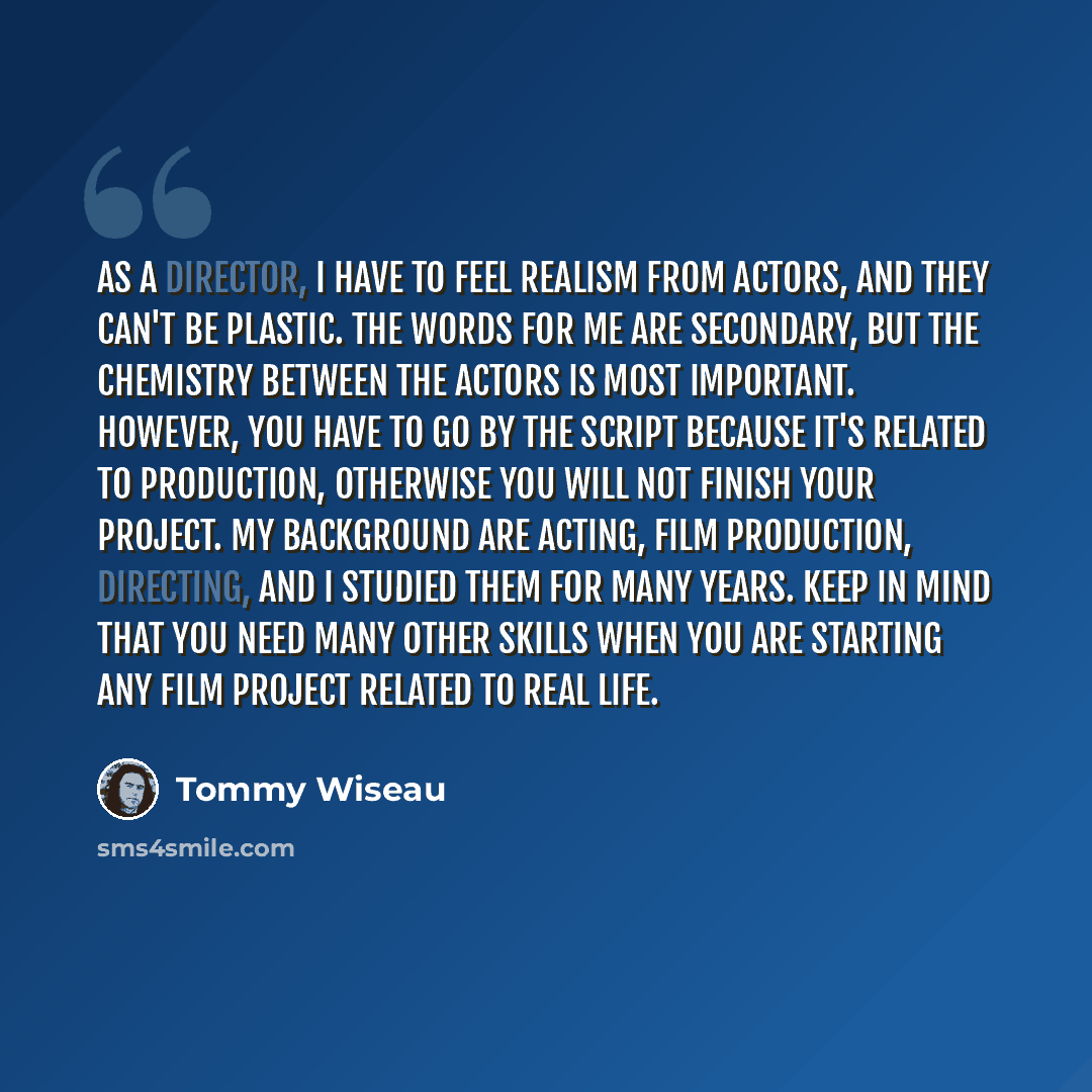 “As a director, I have to feel realism from actors, and they can't be plastic. The words for me are secondary, but the chemistry between the actors is most important. However, you have to go by the script because it's related to production, otherwise you will not finish your project. My background…” quote by Tommy Wiseau