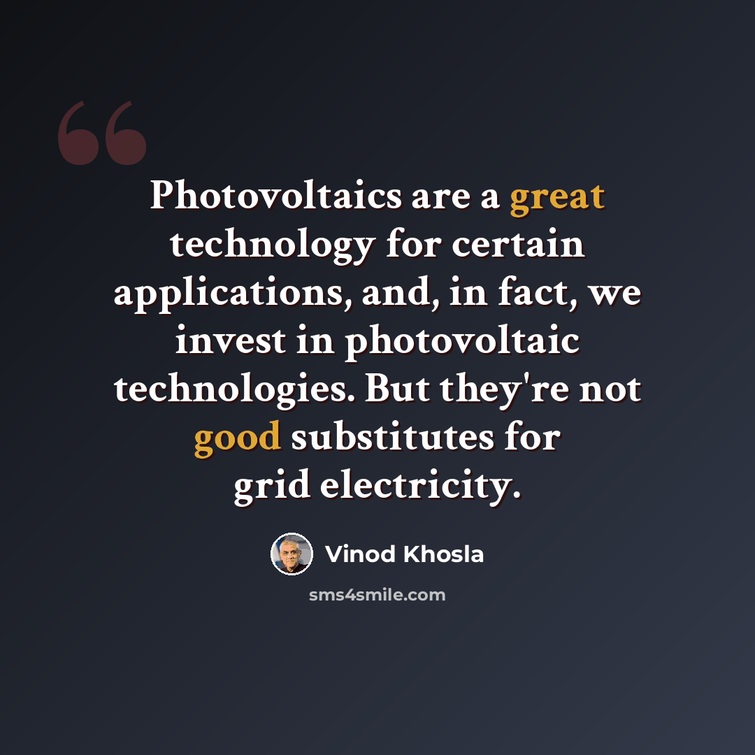 “Photovoltaics are a great technology for certain applications, and, in fact, we invest in photovoltaic technologies. But they're not good substitutes for grid electricity.” quote by Vinod Khosla