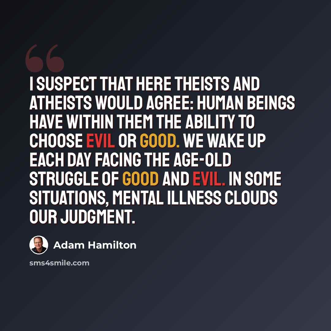 “I suspect that here theists and atheists would agree: Human beings have within them the ability to choose evil or good. We wake up each day facing the age-old struggle of good and evil. In some situations, mental illness clouds our judgment.” quote by Adam Hamilton