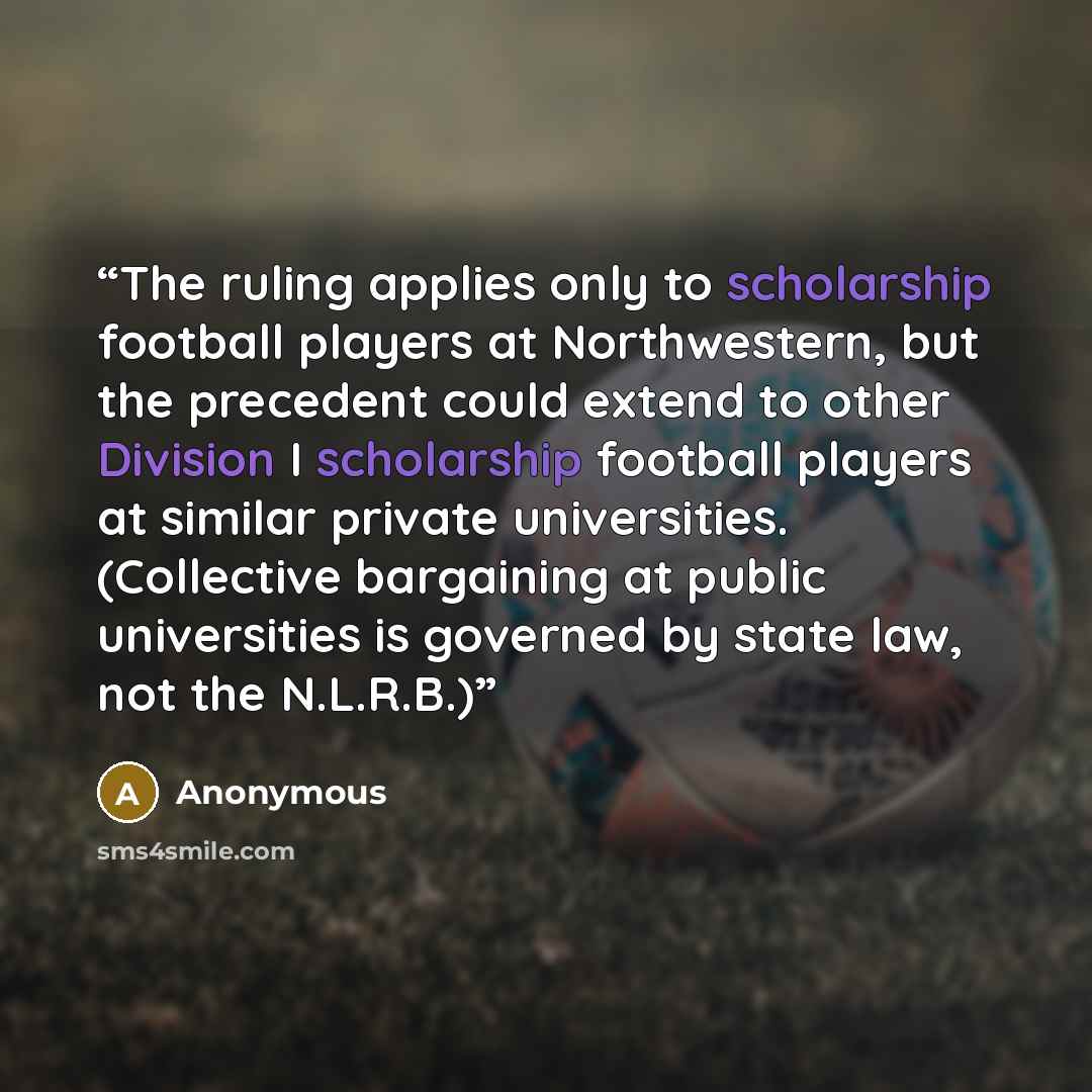 “The ruling applies only to scholarship football players at Northwestern, but the precedent could extend to other Division I scholarship football players at similar private universities. (Collective bargaining at public universities is governed by state law, not the N.L.R.B.)” quote by Anonymous