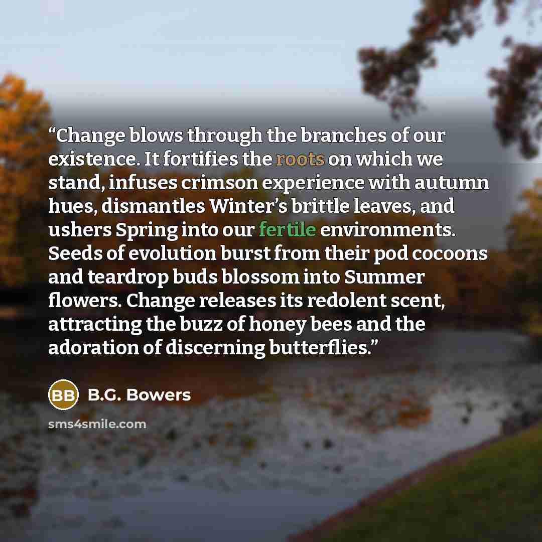 “Change blows through the branches of our existence. It fortifies the roots on which we stand, infuses crimson experience with autumn hues, dismantles Winter’s brittle leaves, and ushers Spring into our fertile environments. Seeds of evolution burst from their pod cocoons and teardrop buds blossom…” quote by B.G. Bowers