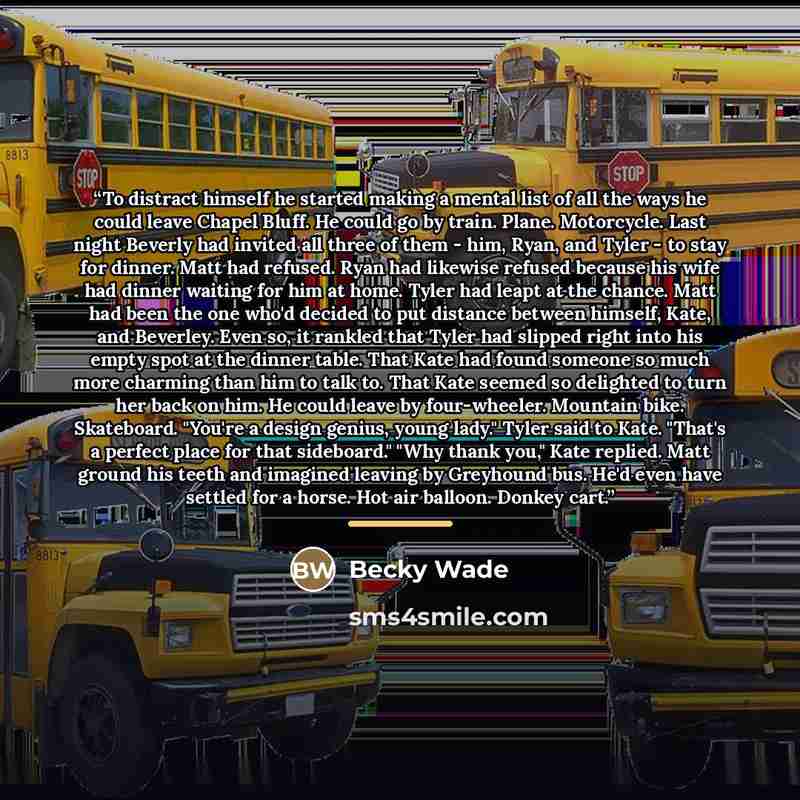 “To distract himself he started making a mental list of all the ways he could leave Chapel Bluff. He could go by train. Plane. Motorcycle. Last night Beverly had invited all three of them - him, Ryan, and Tyler - to stay for dinner. Matt had refused. Ryan had likewise refused because his wife had…” quote by Becky Wade