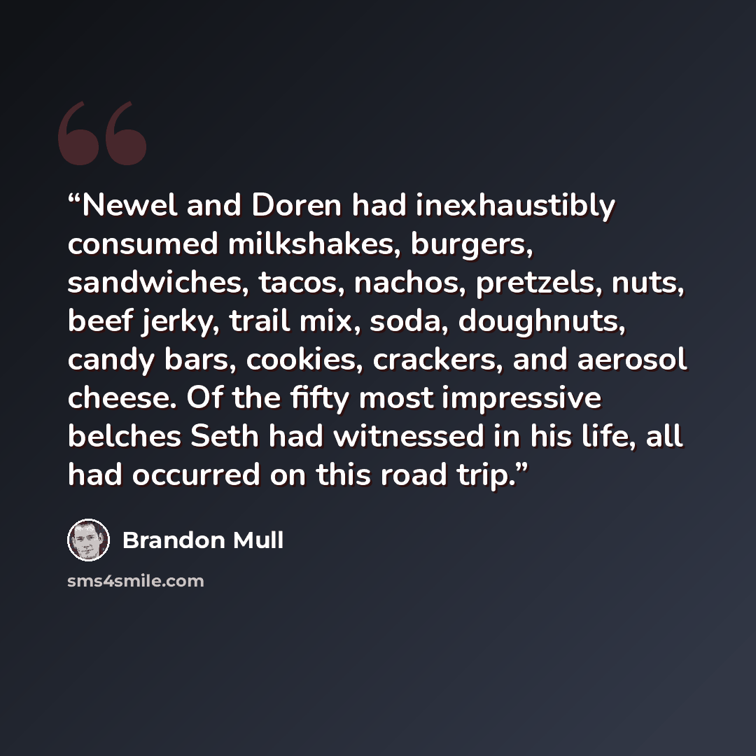 “Newel and Doren had inexhaustibly consumed milkshakes, burgers, sandwiches, tacos, nachos, pretzels, nuts, beef jerky, trail mix, soda, doughnuts, candy bars, cookies, crackers, and aerosol cheese. Of the fifty most impressive belches Seth had witnessed in his life, all had occurred on this road…” quote by Brandon Mull