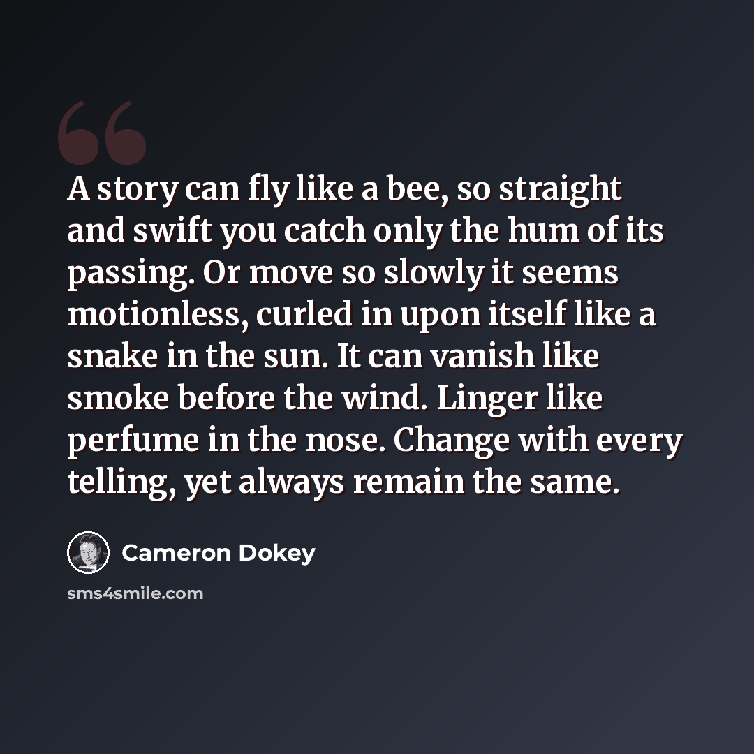 “A story can fly like a bee, so straight and swift you catch only the hum of its passing. Or move so slowly it seems motionless, curled in upon itself like a snake in the sun. It can vanish like smoke before the wind. Linger like perfume in the nose. Change with every telling, yet always remain the…” quote by Cameron Dokey
