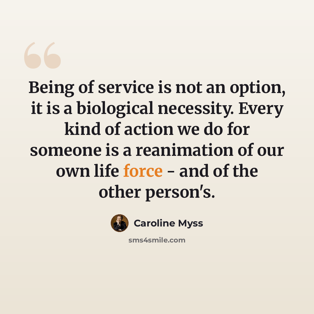 “Being of service is not an option, it is a biological necessity. Every kind of action we do for someone is a reanimation of our own life force - and of the other person's.” quote by Caroline Myss